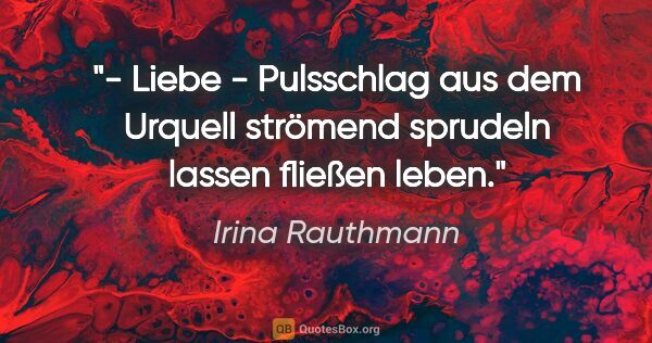 Irina Rauthmann Zitat: "- Liebe -
Pulsschlag
aus dem Urquell strömend
sprudeln..."