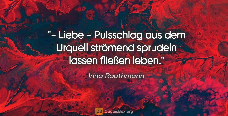 Irina Rauthmann Zitat: "- Liebe -
Pulsschlag
aus dem Urquell strömend
sprudeln..."
