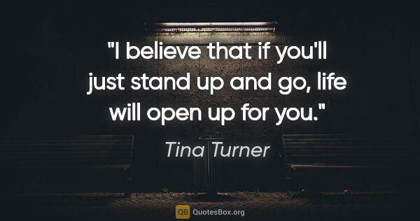 Tina Turner quote: "I believe that if you'll just stand up and go, life will open..."