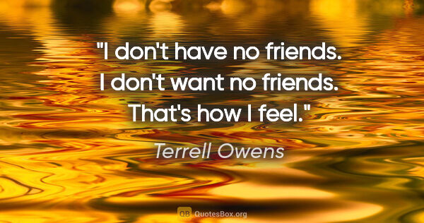 Terrell Owens quote: "I don't have no friends. I don't want no friends. That's how I..."