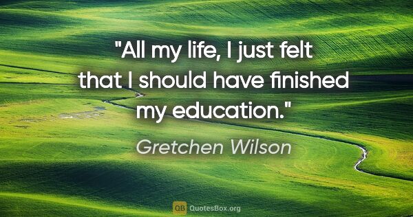 Gretchen Wilson quote: "All my life, I just felt that I should have finished my..."