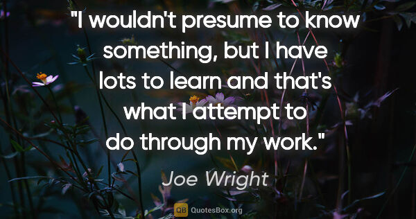 Joe Wright quote: "I wouldn't presume to know something, but I have lots to learn..."