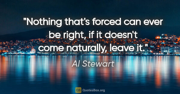 Al Stewart quote: "Nothing that's forced can ever be right, if it doesn't come..."