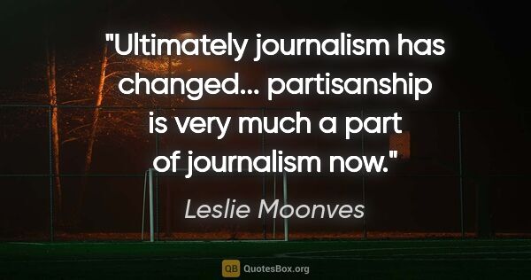 Leslie Moonves quote: "Ultimately journalism has changed... partisanship is very much..."
