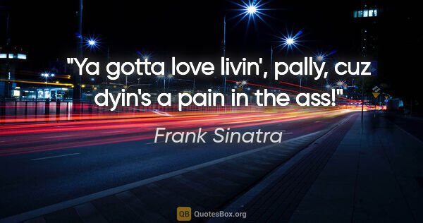 Frank Sinatra quote: "Ya gotta love livin', pally, cuz dyin's a pain in the ass!"