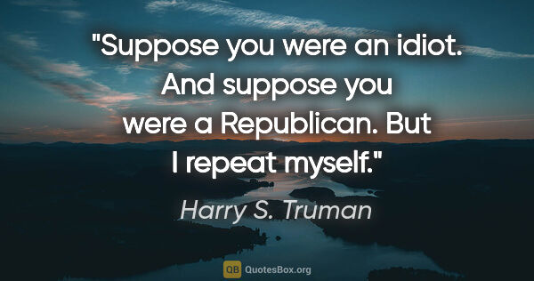 Harry S. Truman quote: "Suppose you were an idiot. And suppose you were a Republican...."
