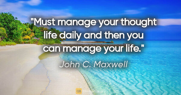 John C. Maxwell quote: "Must manage your thought life daily and then you can manage..."