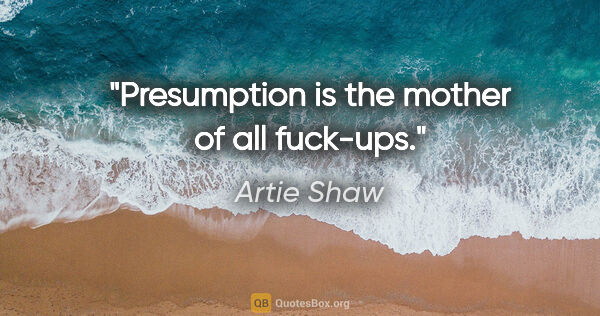 Artie Shaw quote: "Presumption is the mother of all fuck-ups."