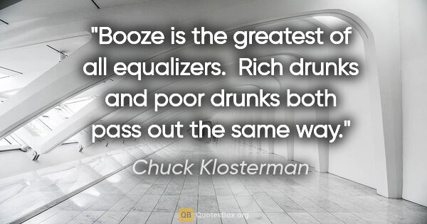 Chuck Klosterman quote: "Booze is the greatest of all equalizers.  Rich drunks and poor..."