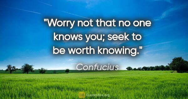Confucius quote: "Worry not that no one knows you; seek to be worth knowing."