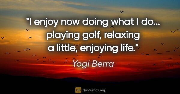 Yogi Berra quote: "I enjoy now doing what I do... playing golf, relaxing a..."