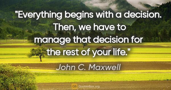 John C. Maxwell quote: "Everything begins with a decision.  Then, we have to manage..."
