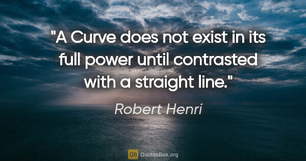 Robert Henri quote: "A Curve does not exist in its full power until contrasted with..."