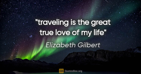 Elizabeth Gilbert quote: "traveling is the great true love of my life"
