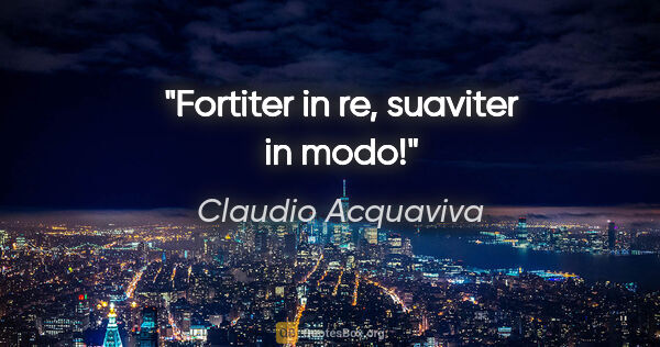 Claudio Acquaviva Zitat: "Fortiter in re, suaviter in modo!"