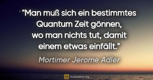Mortimer Jerome Adler Zitat: "Man muß sich ein bestimmtes Quantum Zeit gönnen, wo man nichts..."