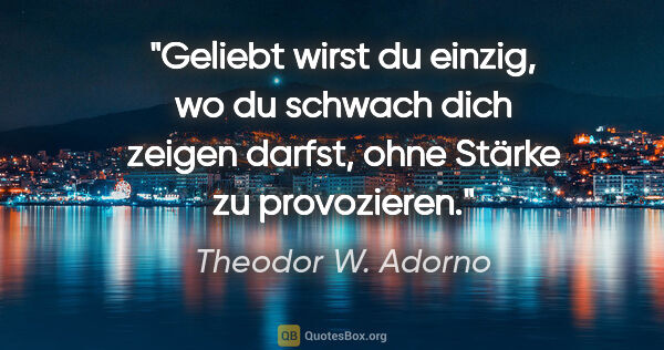 Theodor W. Adorno Zitat: "Geliebt wirst du einzig, wo du schwach dich zeigen darfst,..."