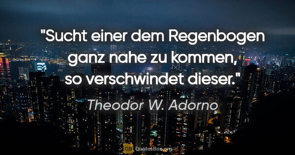Theodor W. Adorno Zitat: "Sucht einer dem Regenbogen ganz nahe zu kommen, so..."