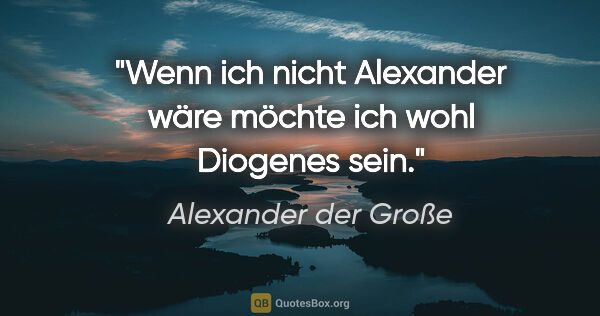 Alexander der Große Zitat: "Wenn ich nicht Alexander wäre möchte ich wohl Diogenes sein."