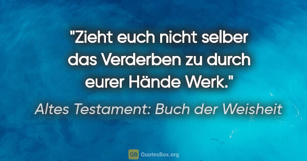 Altes Testament: Buch der Weisheit Zitat: "Zieht euch nicht selber das Verderben zu durch eurer Hände Werk."