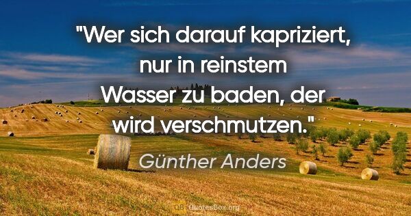 Günther Anders Zitat: "Wer sich darauf kapriziert, nur in reinstem Wasser zu baden,..."