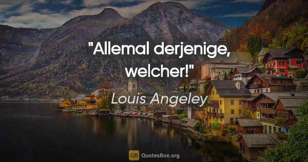 Louis Angeley Zitat: "Allemal derjenige, welcher!"