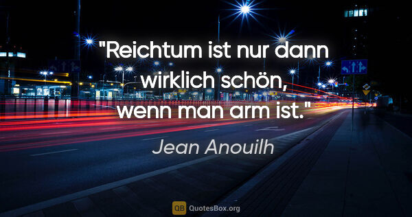 Jean Anouilh Zitat: "Reichtum ist nur dann wirklich schön, wenn man arm ist."