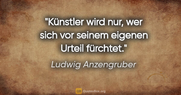 Ludwig Anzengruber Zitat: "Künstler wird nur, wer sich vor seinem eigenen Urteil fürchtet."