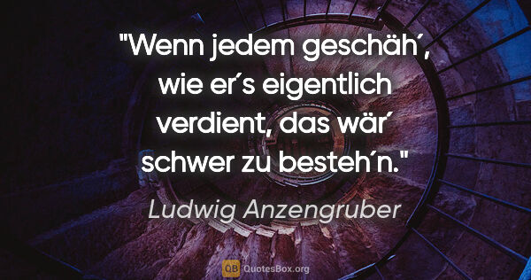 Ludwig Anzengruber Zitat: "Wenn jedem geschäh´, wie er´s eigentlich verdient, das wär´..."