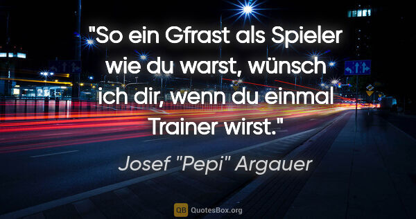 Josef "Pepi" Argauer Zitat: "So ein Gfrast als Spieler wie du warst, wünsch ich dir, wenn..."