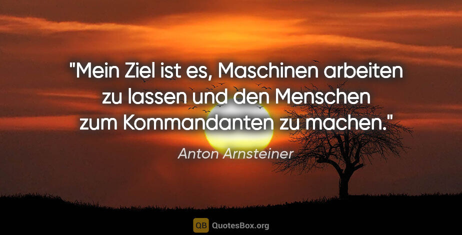 Anton Arnsteiner Zitat: "Mein Ziel ist es, Maschinen arbeiten zu lassen und den..."
