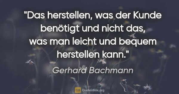 Gerhard Bachmann Zitat: "Das herstellen, was der Kunde benötigt und nicht das, was man..."