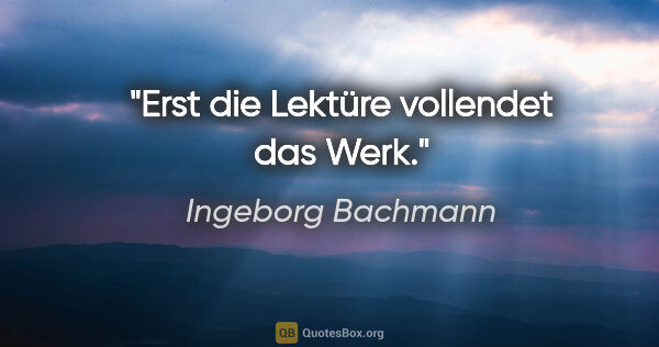 Ingeborg Bachmann Zitat: "Erst die Lektüre vollendet das Werk."