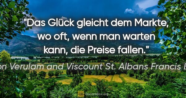 Baron Verulam and Viscount St. Albans Francis Bacon Zitat: "Das Glück gleicht dem Markte, wo oft, wenn man warten kann,..."