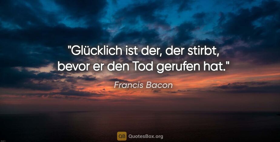 Francis Bacon Zitat: "Glücklich ist der, der stirbt, bevor er den Tod gerufen hat."