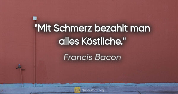 Francis Bacon Zitat: "Mit Schmerz bezahlt man alles Köstliche."