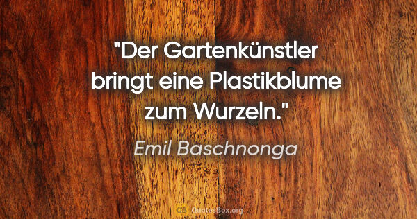 Emil Baschnonga Zitat: "Der Gartenkünstler bringt eine Plastikblume zum Wurzeln."