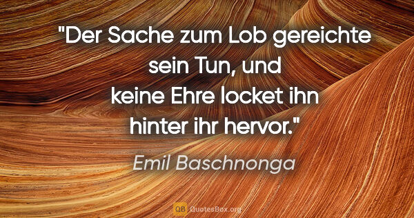 Emil Baschnonga Zitat: "Der Sache zum Lob gereichte sein Tun, und keine Ehre locket..."