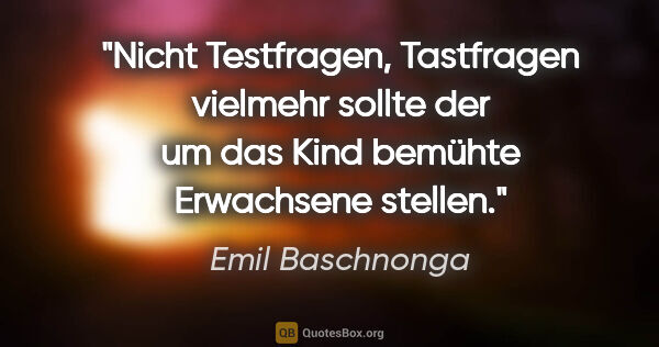 Emil Baschnonga Zitat: "Nicht Testfragen, Tastfragen vielmehr sollte der um das Kind..."