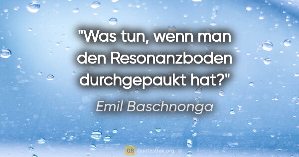 Emil Baschnonga Zitat: "Was tun, wenn man den Resonanzboden durchgepaukt hat?"