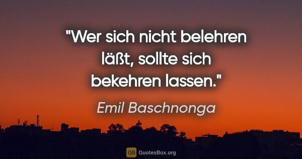 Emil Baschnonga Zitat: "Wer sich nicht belehren läßt, sollte sich bekehren lassen."