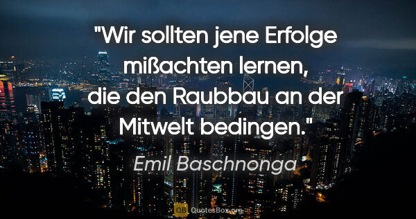 Emil Baschnonga Zitat: "Wir sollten jene Erfolge mißachten lernen, die den Raubbau an..."