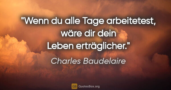 Charles Baudelaire Zitat: "Wenn du alle Tage arbeitetest, wäre dir dein Leben erträglicher."