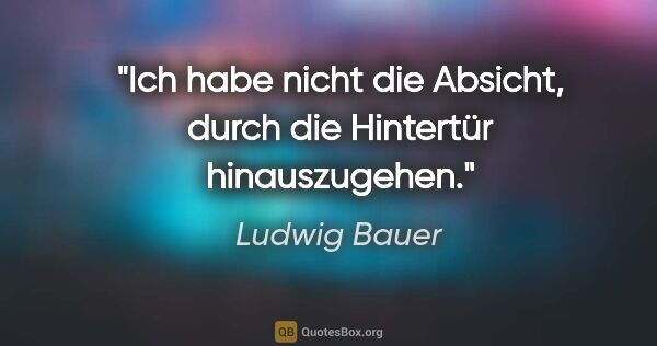 Ludwig Bauer Zitat: "Ich habe nicht die Absicht, durch die Hintertür hinauszugehen."