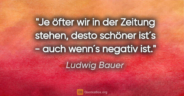 Ludwig Bauer Zitat: "Je öfter wir in der Zeitung stehen, desto schöner ist´s - auch..."